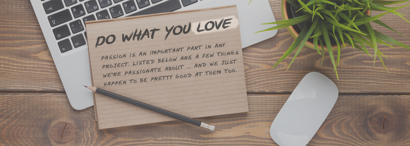 Do what you love. Passions is an important part in any project. Listed below are a few things we're passionate about ... and we just happen to be pretty good at them too.